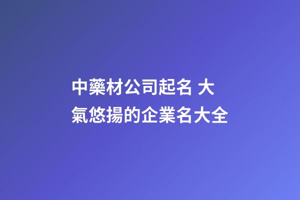 中藥材公司起名 大氣悠揚的企業名大全